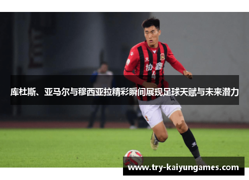 库杜斯、亚马尔与穆西亚拉精彩瞬间展现足球天赋与未来潜力