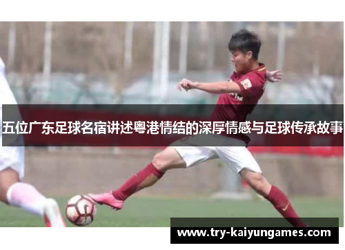 五位广东足球名宿讲述粤港情结的深厚情感与足球传承故事
