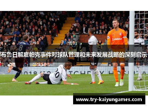 布鲁日解雇帕克事件对球队管理和未来发展战略的深刻启示