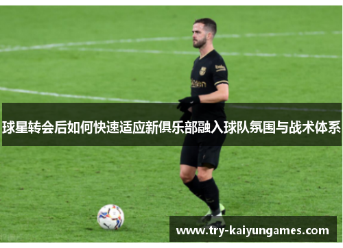 球星转会后如何快速适应新俱乐部融入球队氛围与战术体系