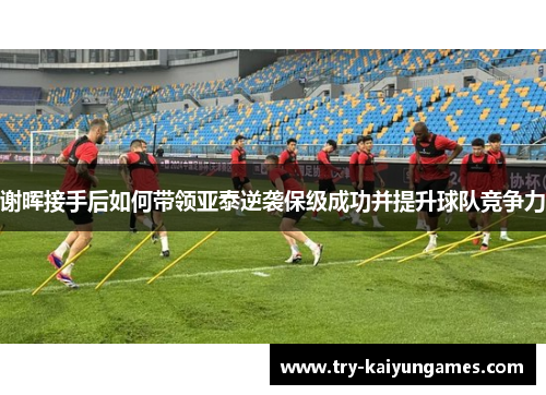 谢晖接手后如何带领亚泰逆袭保级成功并提升球队竞争力