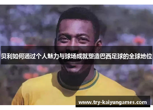 贝利如何通过个人魅力与球场成就塑造巴西足球的全球地位