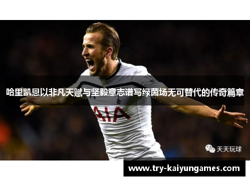 哈里凯恩以非凡天赋与坚毅意志谱写绿茵场无可替代的传奇篇章