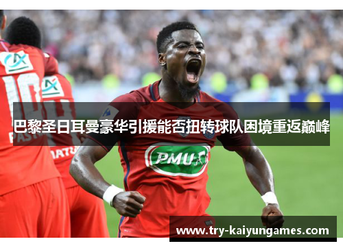 巴黎圣日耳曼豪华引援能否扭转球队困境重返巅峰