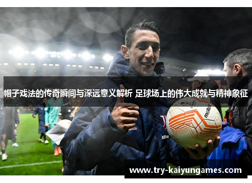 帽子戏法的传奇瞬间与深远意义解析 足球场上的伟大成就与精神象征 帽子戏法的传奇瞬间与深远意义解析 足球场上的伟大成就与精神象征