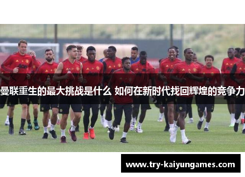 曼联重生的最大挑战是什么 如何在新时代找回辉煌的竞争力 曼联重生的最大挑战是什么 如何在新时代找回辉煌的竞争力