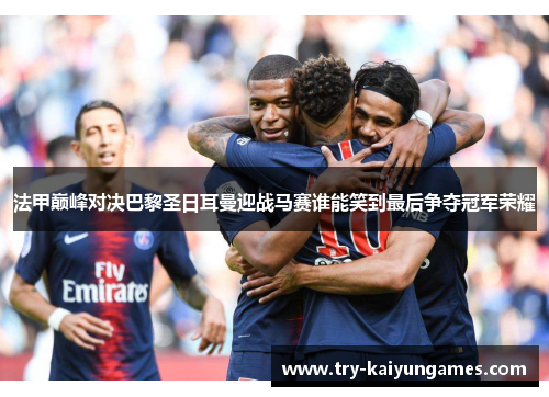 法甲巅峰对决巴黎圣日耳曼迎战马赛谁能笑到最后争夺冠军荣耀