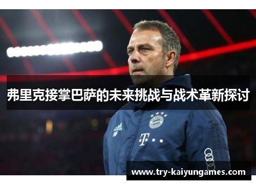 弗里克接掌巴萨的未来挑战与战术革新探讨